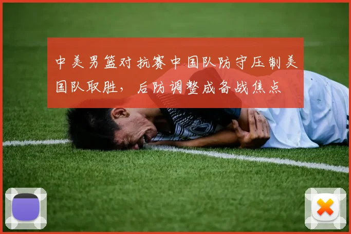 中美男篮对抗赛中国队防守压制美国队取胜，后防调整成备战焦点