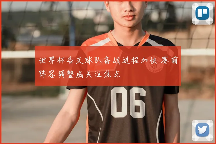世界杯各支球队备战进程加快 赛前阵容调整成关注焦点