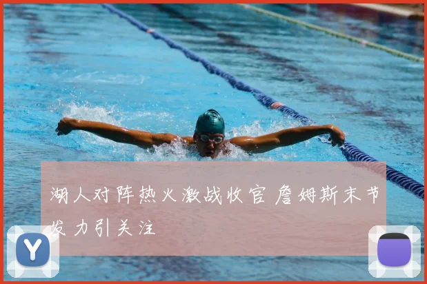 湖人对阵热火激战收官 詹姆斯末节发力引关注
