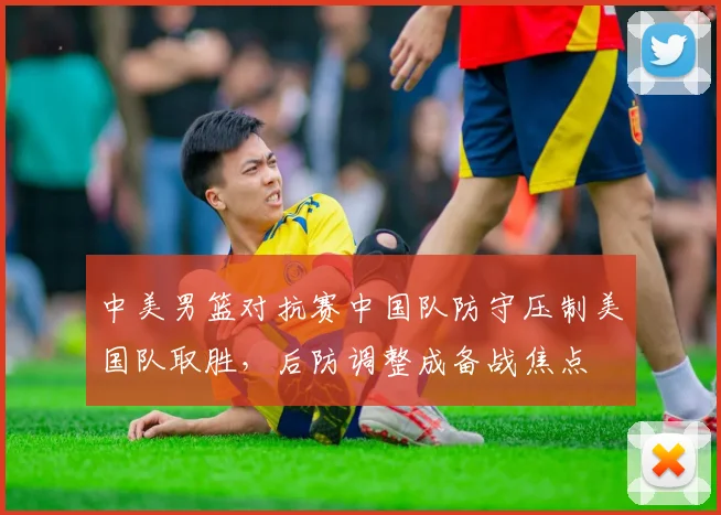 中美男篮对抗赛中国队防守压制美国队取胜，后防调整成备战焦点