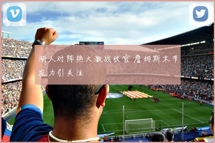 湖人对阵热火激战收官 詹姆斯末节发力引关注