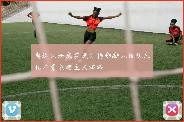 奥运火炬底座设计揭晓融入传统文化元素点燃主火炬塔