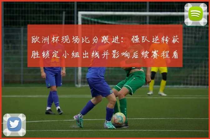 欧洲杯现场比分跟进：强队逆转获胜锁定小组出线并影响后续赛程看点
