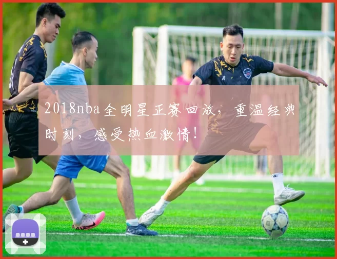 2018nba全明星正赛回放,重温经典时刻,感受热血激情!