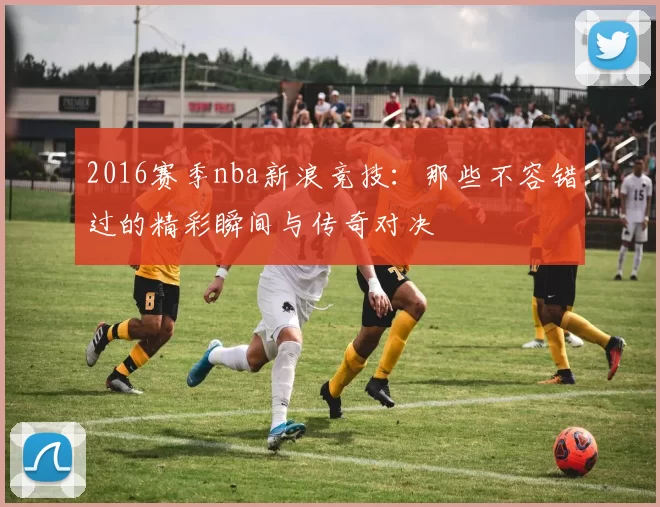 2016赛季nba新浪竞技：那些不容错过的精彩瞬间与传奇对决