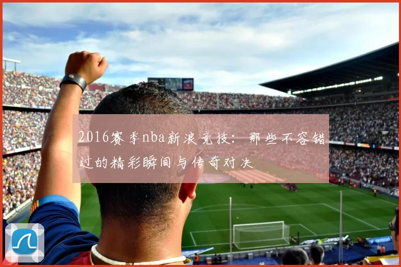 2016赛季nba新浪竞技：那些不容错过的精彩瞬间与传奇对决