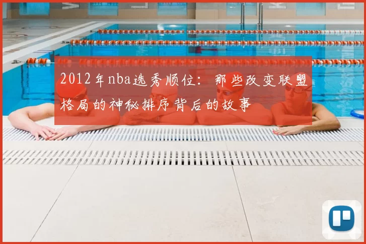 2012年nba选秀顺位：那些改变联盟格局的神秘排序背后的故事