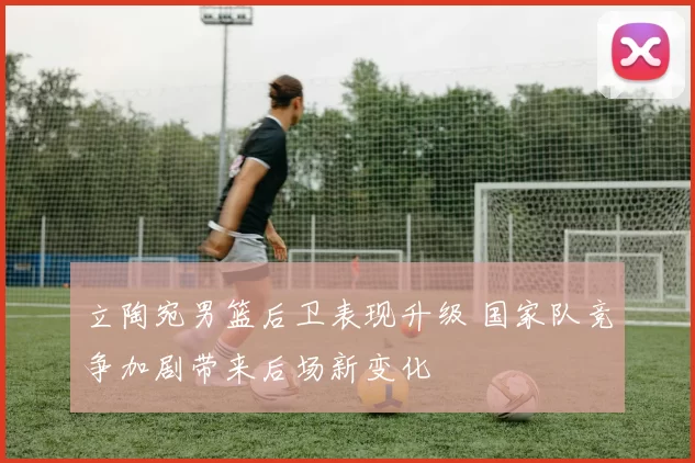 立陶宛男篮后卫表现升级 国家队竞争加剧带来后场新变化