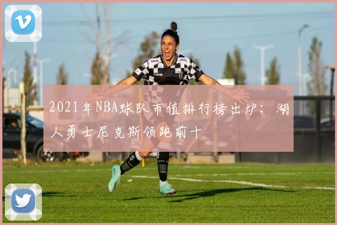 2021年NBA球队市值排行榜出炉：湖人勇士尼克斯领跑前十