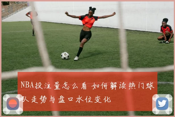 NBA投注量怎么看 如何解读热门球队走势与盘口水位变化