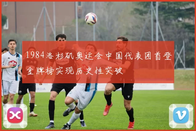 1984洛杉矶奥运会中国代表团首登金牌榜实现历史性突破