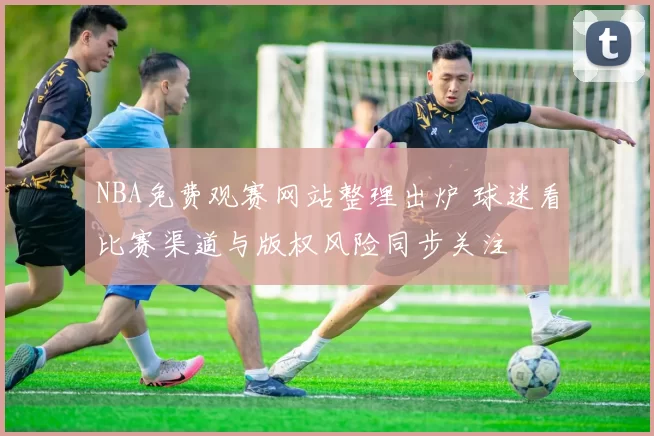 NBA免费观赛网站整理出炉 球迷看比赛渠道与版权风险同步关注