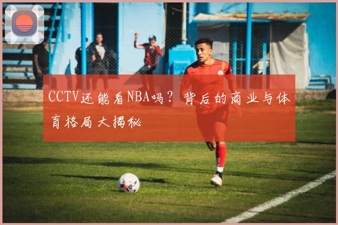 CCTV还能看NBA吗？背后的商业与体育格局大揭秘