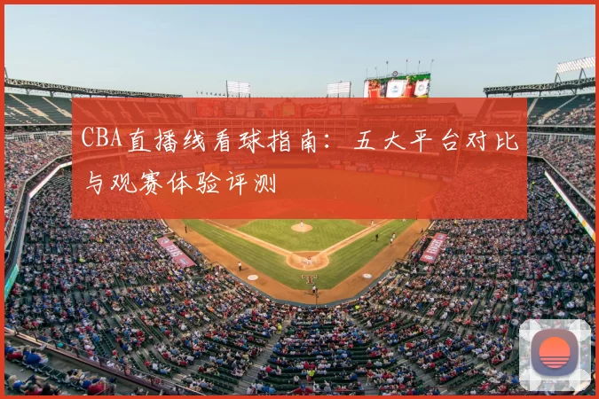 CBA直播线看球指南：五大平台对比与观赛体验评测