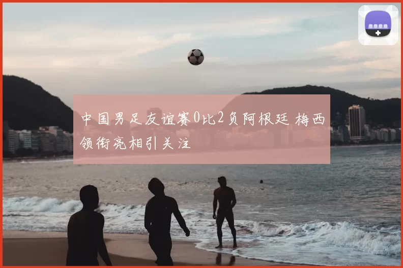 中国男足友谊赛0比2负阿根廷 梅西领衔亮相引关注