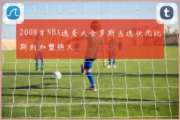2008年NBA选秀大会罗斯当选状元比斯利加盟热火