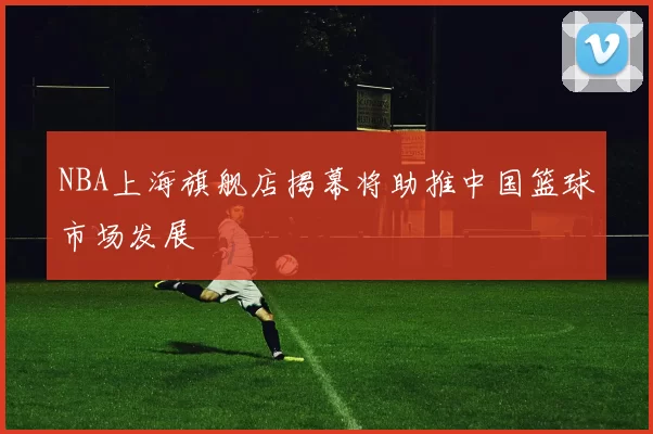 NBA上海旗舰店揭幕将助推中国篮球市场发展