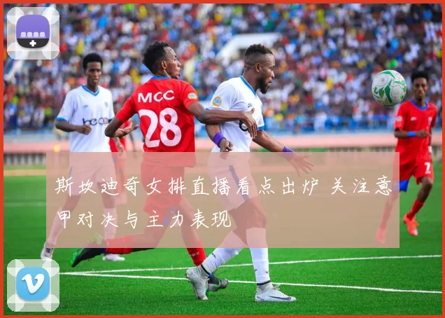 斯坎迪奇女排直播看点出炉 关注意甲对决与主力表现