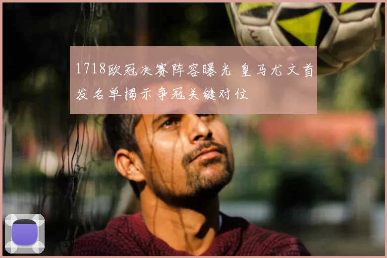 1718欧冠决赛阵容曝光 皇马尤文首发名单揭示争冠关键对位