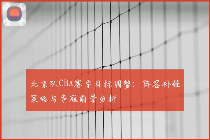 北京队CBA赛季目标调整：阵容补强策略与争冠前景分析
