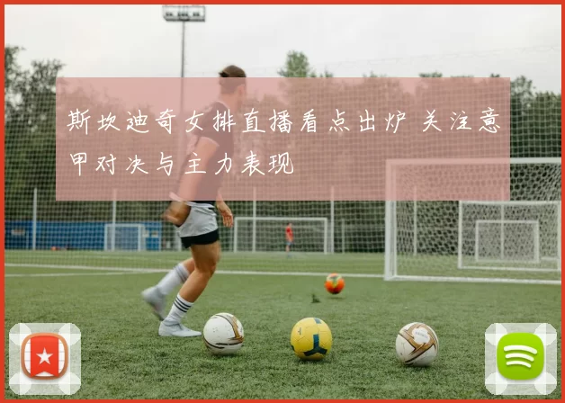 斯坎迪奇女排直播看点出炉 关注意甲对决与主力表现