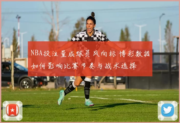 NBA投注量成球员风向标 博彩数据如何影响比赛节奏与战术选择