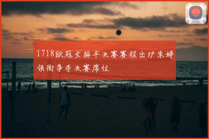 1718欧冠女排半决赛赛程出炉朱婷领衔争夺决赛席位