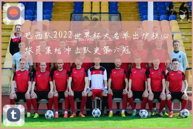 巴西队2022世界杯大名单出炉核心球员集结冲击队史第六冠