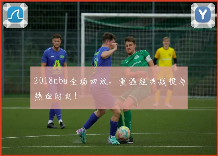 2018nba全场回放，重温经典战役与热血时刻！
