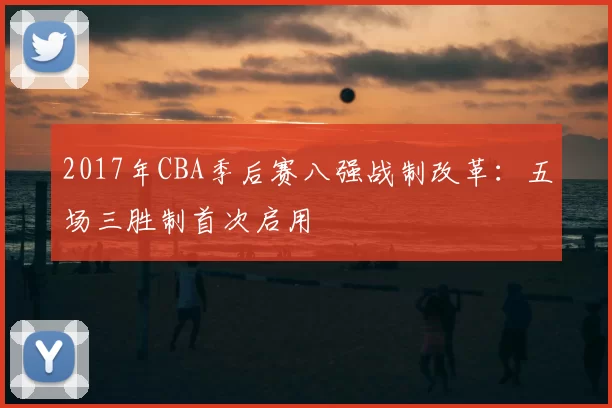 2017年CBA季后赛八强战制改革：五场三胜制首次启用