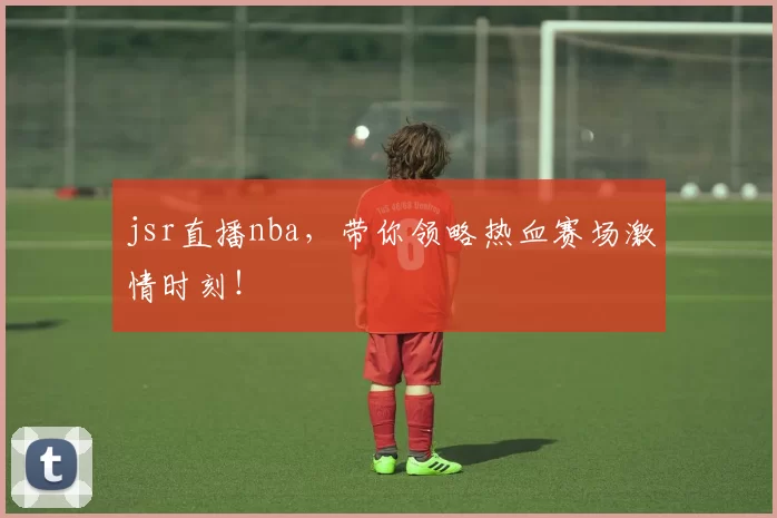 jsr直播nba，带你领略热血赛场激情时刻！