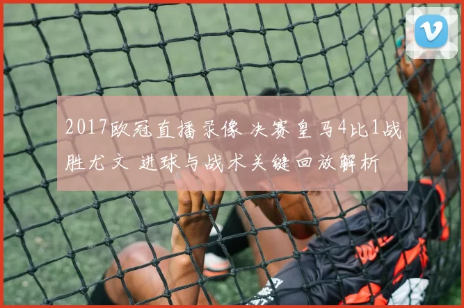 2017欧冠直播录像 决赛皇马4比1战胜尤文 进球与战术关键回放解析