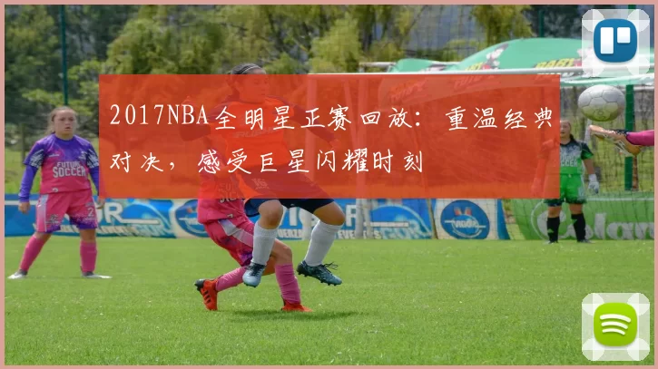 2017NBA全明星正赛回放：重温经典对决，感受巨星闪耀时刻