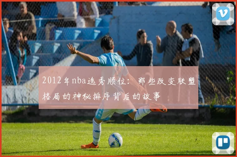 2012年nba选秀顺位：那些改变联盟格局的神秘排序背后的故事