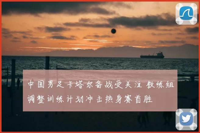 中国男足卡塔尔备战受关注 教练组调整训练计划冲击热身赛首胜
