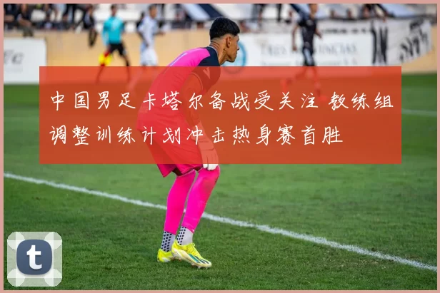 中国男足卡塔尔备战受关注 教练组调整训练计划冲击热身赛首胜