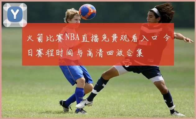 火箭比赛NBA直播免费观看入口 今日赛程时间与高清回放合集