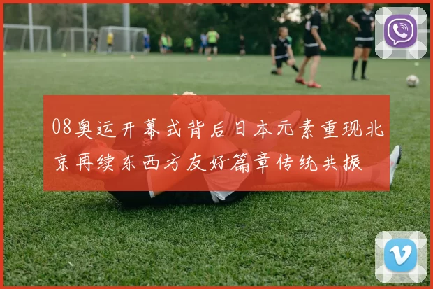 08奥运开幕式背后日本元素重现北京再续东西方友好篇章传统共振