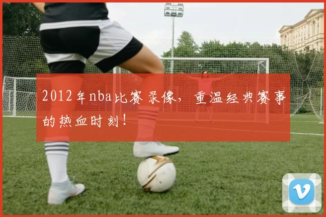 2012年nba比赛录像,重温经典赛事的热血时刻!