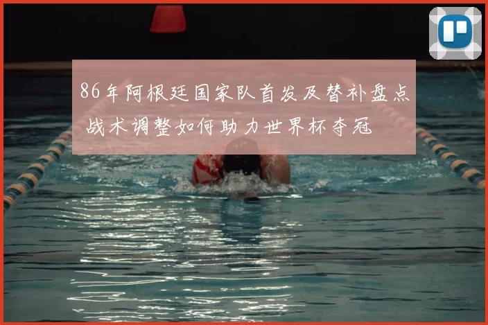 86年阿根廷国家队首发及替补盘点 战术调整如何助力世界杯夺冠