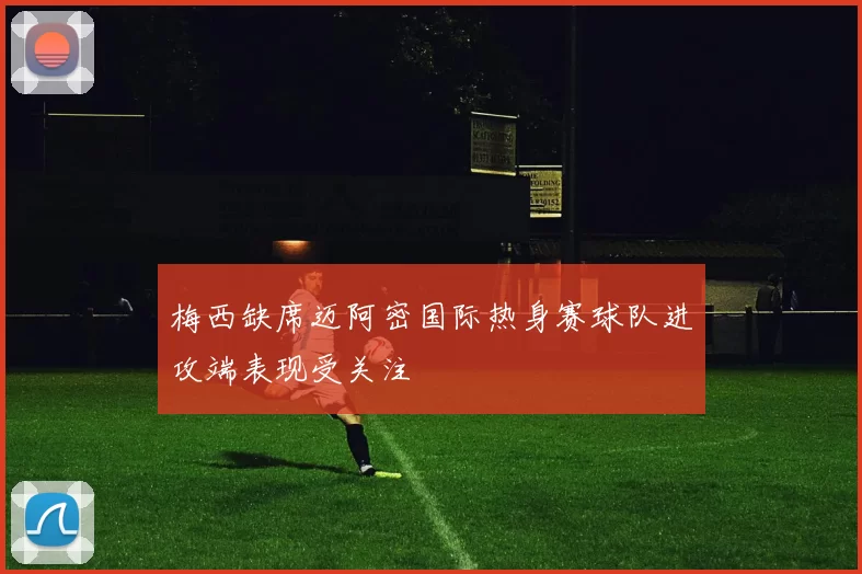 梅西缺席迈阿密国际热身赛球队进攻端表现受关注