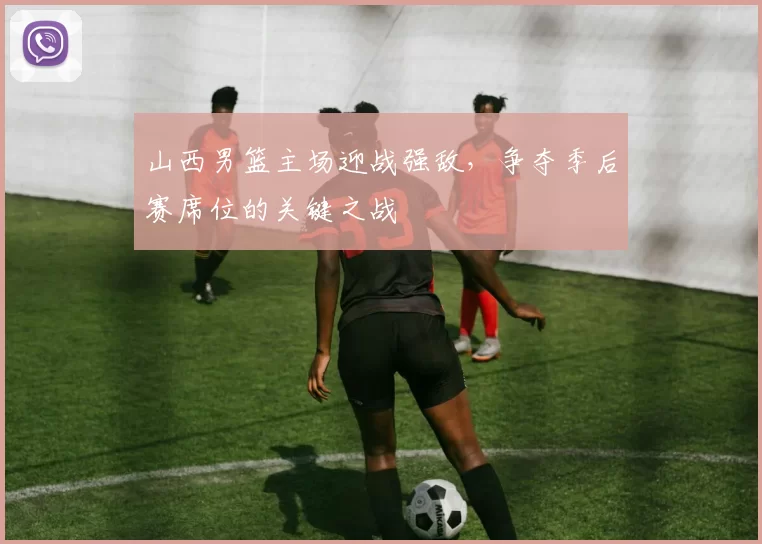 山西男篮主场迎战强敌,争夺季后赛席位的关键之战