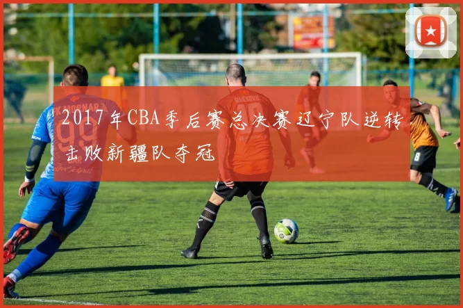 2017年CBA季后赛总决赛辽宁队逆转击败新疆队夺冠