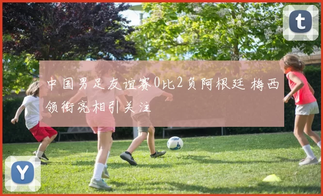 中国男足友谊赛0比2负阿根廷 梅西领衔亮相引关注